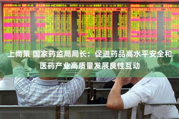 上尚策 国家药监局局长：促进药品高水平安全和医药产业高质量发展良性互动