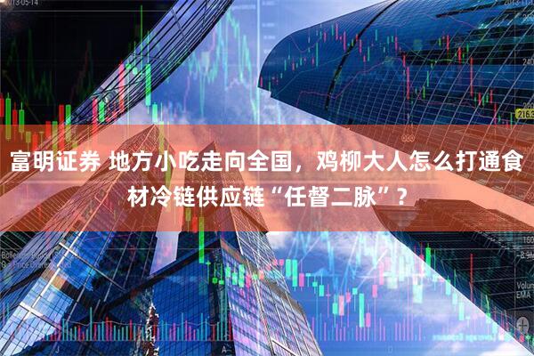 富明证券 地方小吃走向全国，鸡柳大人怎么打通食材冷链供应链“任督二脉”？