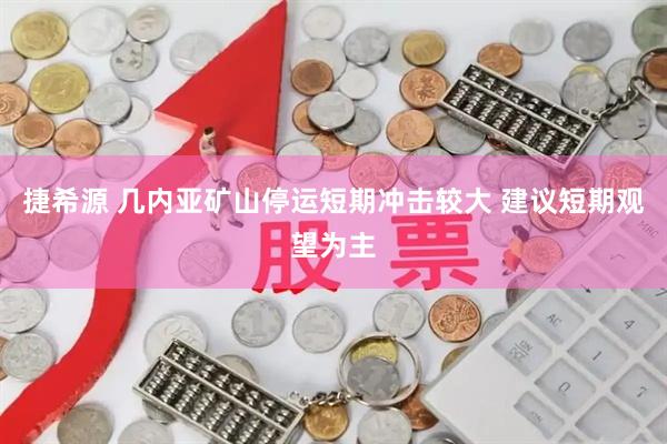 捷希源 几内亚矿山停运短期冲击较大 建议短期观望为主