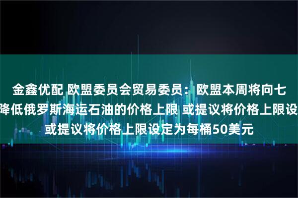 金鑫优配 欧盟委员会贸易委员：欧盟本周将向七国集团财长提议降低俄罗斯海运石油的价格上限 或提议将价格上限设定为每桶50美元