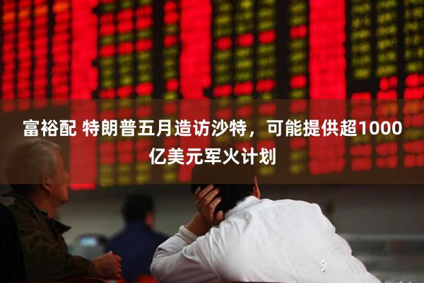 富裕配 特朗普五月造访沙特，可能提供超1000亿美元军火计划