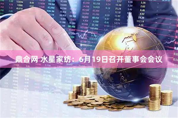 鼎合网 水星家纺：6月19日召开董事会会议