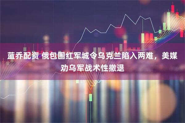 蓝乔配资 俄包围红军城令乌克兰陷入两难,美媒劝乌军战术性撤退