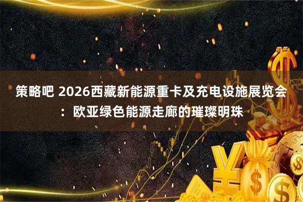 策略吧 2026西藏新能源重卡及充电设施展览会:欧亚绿色能源走廊的璀璨明珠