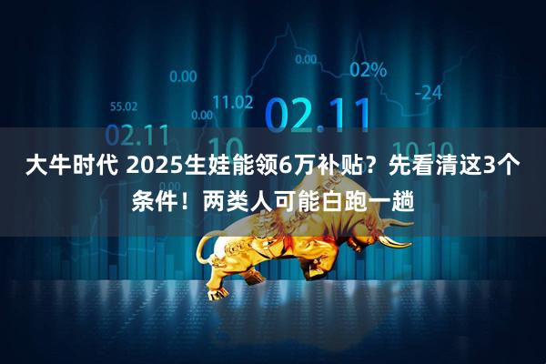 大牛时代 2025生娃能领6万补贴?先看清这3个条件!两类人可能白跑一趟