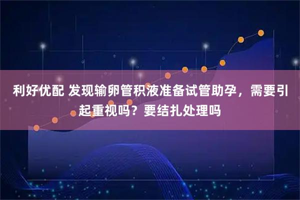 利好优配 发现输卵管积液准备试管助孕,需要引起重视吗?要结扎处理吗