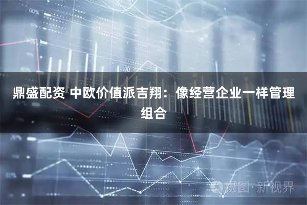 鼎盛配资 中欧价值派吉翔：像经营企业一样管理组合