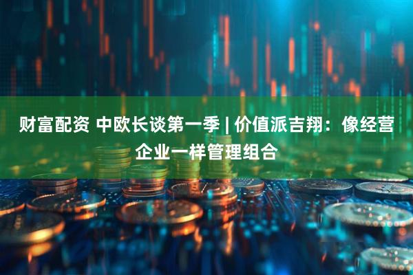 财富配资 中欧长谈第一季 | 价值派吉翔：像经营企业一样管理组合
