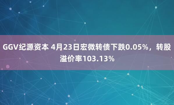 GGV纪源资本 4月23日宏微转债下跌0.05%，转股溢价率103.13%