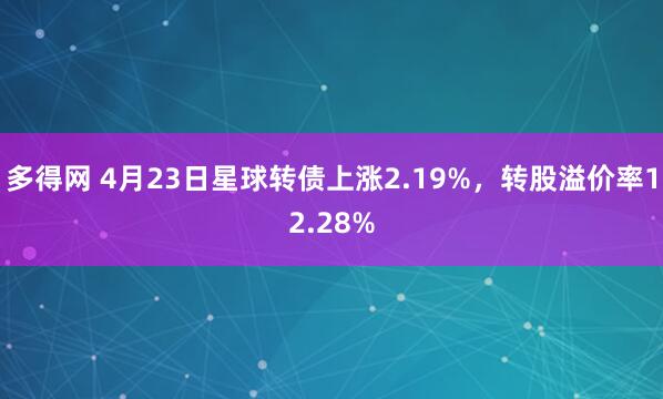 多得网 4月23日星球转债上涨2.19%，转股溢价率12.28%