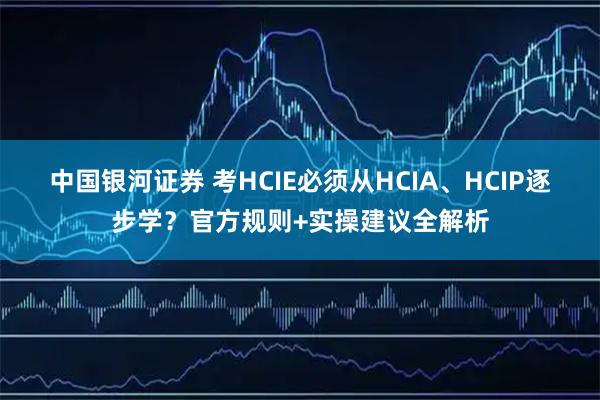 中国银河证券 考HCIE必须从HCIA、HCIP逐步学？官方规则+实操建议全解析