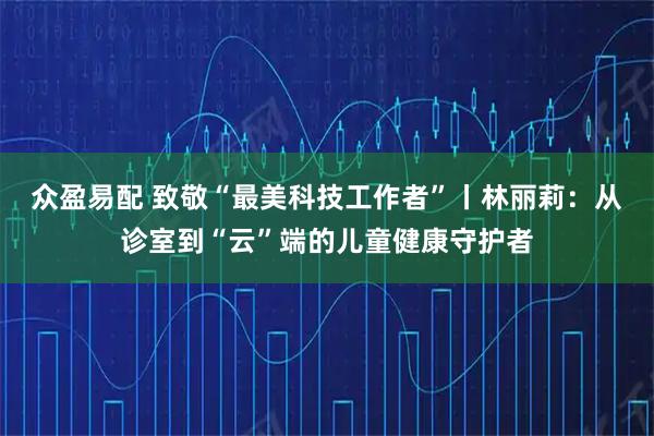 众盈易配 致敬“最美科技工作者”丨林丽莉：从诊室到“云”端的儿童健康守护者