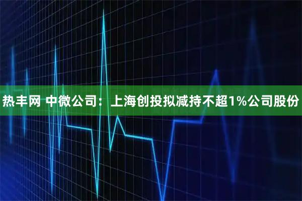 热丰网 中微公司：上海创投拟减持不超1%公司股份