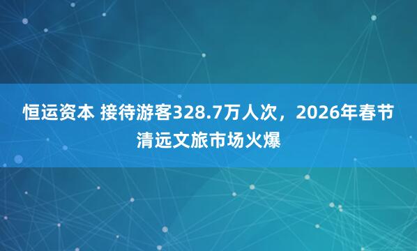 恒运资本 接待游客328.7万人次,2026年春节清远文旅市场火爆
