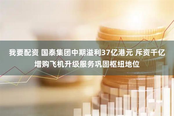 我要配资 国泰集团中期溢利37亿港元 斥资千亿增购飞机升级服务巩固枢纽地位