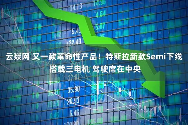云燚网 又一款革命性产品！特斯拉新款Semi下线 搭载三电机 驾驶席在中央