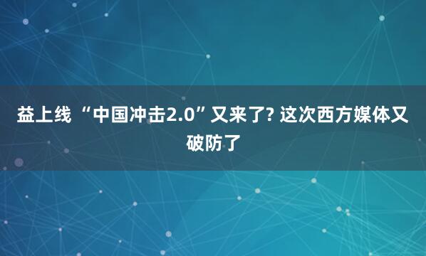 益上线 “中国冲击2.0”又来了? 这次西方媒体又破防了